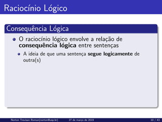 Raciocı́nio Lógico
Consequência Lógica
O raciocı́nio lógico envolve a relação de
consequência lógica entre sentenças
A ideia de que uma sentença segue logicamente de
outra(s)
Norton Trevisan Roman(norton@usp.br) 27 de março de 2019 10 / 43
 