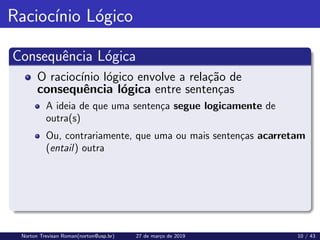 Raciocı́nio Lógico
Consequência Lógica
O raciocı́nio lógico envolve a relação de
consequência lógica entre sentenças
A ideia de que uma sentença segue logicamente de
outra(s)
Ou, contrariamente, que uma ou mais sentenças acarretam
(entail) outra
Norton Trevisan Roman(norton@usp.br) 27 de março de 2019 10 / 43
 