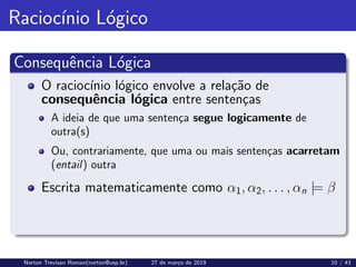 Raciocı́nio Lógico
Consequência Lógica
O raciocı́nio lógico envolve a relação de
consequência lógica entre sentenças
A ideia de que uma sentença segue logicamente de
outra(s)
Ou, contrariamente, que uma ou mais sentenças acarretam
(entail) outra
Escrita matematicamente como α1, α2, . . . , αn |= β
Norton Trevisan Roman(norton@usp.br) 27 de março de 2019 10 / 43
 