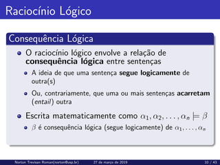 Raciocı́nio Lógico
Consequência Lógica
O raciocı́nio lógico envolve a relação de
consequência lógica entre sentenças
A ideia de que uma sentença segue logicamente de
outra(s)
Ou, contrariamente, que uma ou mais sentenças acarretam
(entail) outra
Escrita matematicamente como α1, α2, . . . , αn |= β
β é consequência lógica (segue logicamente) de α1, . . . , αn
Norton Trevisan Roman(norton@usp.br) 27 de março de 2019 10 / 43
 