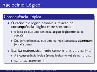 Raciocı́nio Lógico
Consequência Lógica
O raciocı́nio lógico envolve a relação de
consequência lógica entre sentenças
A ideia de que uma sentença segue logicamente de
outra(s)
Ou, contrariamente, que uma ou mais sentenças acarretam
(entail) outra
Escrita matematicamente como α1, α2, . . . , αn |= β
β é consequência lógica (segue logicamente) de α1, . . . , αn
α1, . . . , αn acarretam β
Norton Trevisan Roman(norton@usp.br) 27 de março de 2019 10 / 43
 
