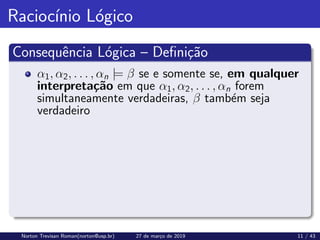 Raciocı́nio Lógico
Consequência Lógica – Definição
α1, α2, . . . , αn |= β se e somente se, em qualquer
interpretação em que α1, α2, . . . , αn forem
simultaneamente verdadeiras, β também seja
verdadeiro
Norton Trevisan Roman(norton@usp.br) 27 de março de 2019 11 / 43
 