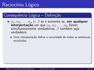 Raciocı́nio Lógico
Consequência Lógica – Definição
α1, α2, . . . , αn |= β se e somente se, em qualquer
interpretação em que α1, α2, . . . , αn forem
simultaneamente verdadeiras, β também seja
verdadeiro
Uma interpretação define a veracidade de todas as sentenças
envolvidas
Norton Trevisan Roman(norton@usp.br) 27 de março de 2019 11 / 43
 