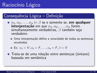Raciocı́nio Lógico
Consequência Lógica – Definição
α1, α2, . . . , αn |= β se e somente se, em qualquer
interpretação em que α1, α2, . . . , αn forem
simultaneamente verdadeiras, β também seja
verdadeiro
Uma interpretação define a veracidade de todas as sentenças
envolvidas
Ex: α1 = V , α2 = F, . . . , αn = F, β = V
Trata-se de uma relação entre sentenças (sintaxe)
baseada em semântica
Norton Trevisan Roman(norton@usp.br) 27 de março de 2019 11 / 43
 