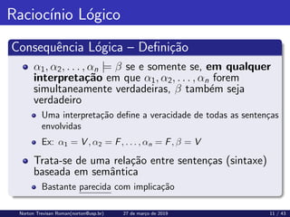 Raciocı́nio Lógico
Consequência Lógica – Definição
α1, α2, . . . , αn |= β se e somente se, em qualquer
interpretação em que α1, α2, . . . , αn forem
simultaneamente verdadeiras, β também seja
verdadeiro
Uma interpretação define a veracidade de todas as sentenças
envolvidas
Ex: α1 = V , α2 = F, . . . , αn = F, β = V
Trata-se de uma relação entre sentenças (sintaxe)
baseada em semântica
Bastante parecida com implicação
Norton Trevisan Roman(norton@usp.br) 27 de março de 2019 11 / 43
 