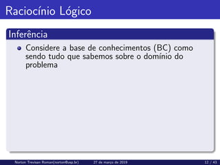 Raciocı́nio Lógico
Inferência
Considere a base de conhecimentos (BC) como
sendo tudo que sabemos sobre o domı́nio do
problema
Norton Trevisan Roman(norton@usp.br) 27 de março de 2019 12 / 43
 
