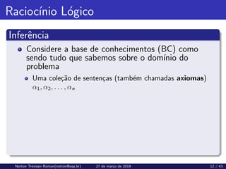 Raciocı́nio Lógico
Inferência
Considere a base de conhecimentos (BC) como
sendo tudo que sabemos sobre o domı́nio do
problema
Uma coleção de sentenças (também chamadas axiomas)
α1, α2, . . . , αn
Norton Trevisan Roman(norton@usp.br) 27 de março de 2019 12 / 43
 