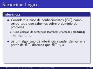 Raciocı́nio Lógico
Inferência
Considere a base de conhecimentos (BC) como
sendo tudo que sabemos sobre o domı́nio do
problema
Uma coleção de sentenças (também chamadas axiomas)
α1, α2, . . . , αn
Se um algoritmo de inferência i puder derivar α a
partir de BC, dizemos que BC `i α
Norton Trevisan Roman(norton@usp.br) 27 de março de 2019 12 / 43
 