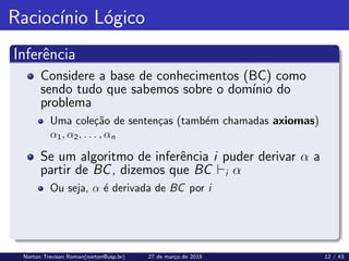 Raciocı́nio Lógico
Inferência
Considere a base de conhecimentos (BC) como
sendo tudo que sabemos sobre o domı́nio do
problema
Uma coleção de sentenças (também chamadas axiomas)
α1, α2, . . . , αn
Se um algoritmo de inferência i puder derivar α a
partir de BC, dizemos que BC `i α
Ou seja, α é derivada de BC por i
Norton Trevisan Roman(norton@usp.br) 27 de março de 2019 12 / 43
 
