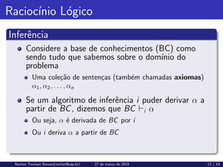 Raciocı́nio Lógico
Inferência
Considere a base de conhecimentos (BC) como
sendo tudo que sabemos sobre o domı́nio do
problema
Uma coleção de sentenças (também chamadas axiomas)
α1, α2, . . . , αn
Se um algoritmo de inferência i puder derivar α a
partir de BC, dizemos que BC `i α
Ou seja, α é derivada de BC por i
Ou i deriva α a partir de BC
Norton Trevisan Roman(norton@usp.br) 27 de março de 2019 12 / 43
 