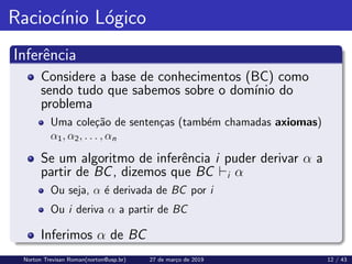 Raciocı́nio Lógico
Inferência
Considere a base de conhecimentos (BC) como
sendo tudo que sabemos sobre o domı́nio do
problema
Uma coleção de sentenças (também chamadas axiomas)
α1, α2, . . . , αn
Se um algoritmo de inferência i puder derivar α a
partir de BC, dizemos que BC `i α
Ou seja, α é derivada de BC por i
Ou i deriva α a partir de BC
Inferimos α de BC
Norton Trevisan Roman(norton@usp.br) 27 de março de 2019 12 / 43
 