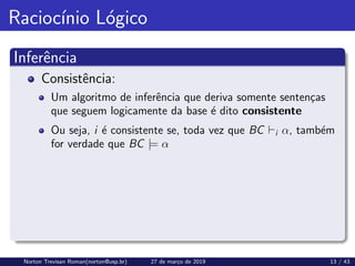 Raciocı́nio Lógico
Inferência
Consistência:
Um algoritmo de inferência que deriva somente sentenças
que seguem logicamente da base é dito consistente
Ou seja, i é consistente se, toda vez que BC `i α, também
for verdade que BC |= α
Norton Trevisan Roman(norton@usp.br) 27 de março de 2019 13 / 43
 