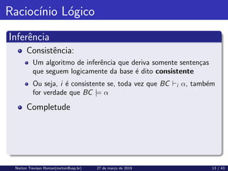 Raciocı́nio Lógico
Inferência
Consistência:
Um algoritmo de inferência que deriva somente sentenças
que seguem logicamente da base é dito consistente
Ou seja, i é consistente se, toda vez que BC `i α, também
for verdade que BC |= α
Completude
Norton Trevisan Roman(norton@usp.br) 27 de março de 2019 13 / 43
 