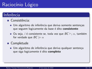Raciocı́nio Lógico
Inferência
Consistência:
Um algoritmo de inferência que deriva somente sentenças
que seguem logicamente da base é dito consistente
Ou seja, i é consistente se, toda vez que BC `i α, também
for verdade que BC |= α
Completude
Um algoritmo de inferência que deriva qualquer sentença
que siga logicamente é dito completo
Norton Trevisan Roman(norton@usp.br) 27 de março de 2019 13 / 43
 
