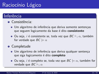 Raciocı́nio Lógico
Inferência
Consistência:
Um algoritmo de inferência que deriva somente sentenças
que seguem logicamente da base é dito consistente
Ou seja, i é consistente se, toda vez que BC `i α, também
for verdade que BC |= α
Completude
Um algoritmo de inferência que deriva qualquer sentença
que siga logicamente é dito completo
Ou seja, i é completo se, toda vez que BC |= α, também for
verdade que BC `i α
Norton Trevisan Roman(norton@usp.br) 27 de março de 2019 13 / 43
 