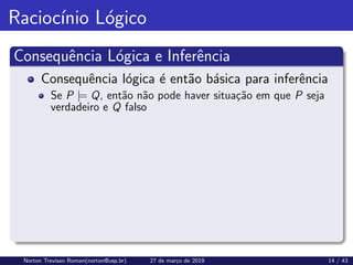 Raciocı́nio Lógico
Consequência Lógica e Inferência
Consequência lógica é então básica para inferência
Se P |= Q, então não pode haver situação em que P seja
verdadeiro e Q falso
Norton Trevisan Roman(norton@usp.br) 27 de março de 2019 14 / 43
 
