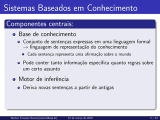 Sistemas Baseados em Conhecimento
Componentes centrais:
Base de conhecimento
Conjunto de sentenças expressas em uma linguagem formal
→ linguagem de representação do conhecimento
Cada sentença representa uma afirmação sobre o mundo
Pode conter tanto informação especı́fica quanto regras sobre
um certo assunto
Motor de inferência
Deriva novas sentenças a partir de antigas
Norton Trevisan Roman(norton@usp.br) 27 de março de 2019 2 / 43
 