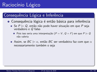 Raciocı́nio Lógico
Consequência Lógica e Inferência
Consequência lógica é então básica para inferência
Se P |= Q, então não pode haver situação em que P seja
verdadeiro e Q falso
Pois isso seria uma interpretação (P = V , Q = F) em que P |= Q
não valeria
Assim, se BC |= α, então BC ser verdadeira faz com que α
necessariamente também o seja
Norton Trevisan Roman(norton@usp.br) 27 de março de 2019 14 / 43
 