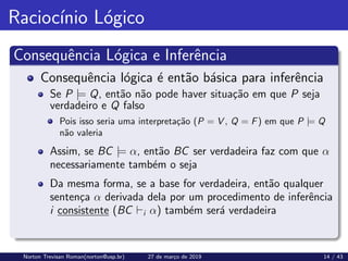 Raciocı́nio Lógico
Consequência Lógica e Inferência
Consequência lógica é então básica para inferência
Se P |= Q, então não pode haver situação em que P seja
verdadeiro e Q falso
Pois isso seria uma interpretação (P = V , Q = F) em que P |= Q
não valeria
Assim, se BC |= α, então BC ser verdadeira faz com que α
necessariamente também o seja
Da mesma forma, se a base for verdadeira, então qualquer
sentença α derivada dela por um procedimento de inferência
i consistente (BC `i α) também será verdadeira
Norton Trevisan Roman(norton@usp.br) 27 de março de 2019 14 / 43
 