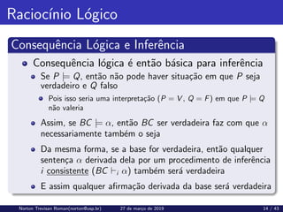 Raciocı́nio Lógico
Consequência Lógica e Inferência
Consequência lógica é então básica para inferência
Se P |= Q, então não pode haver situação em que P seja
verdadeiro e Q falso
Pois isso seria uma interpretação (P = V , Q = F) em que P |= Q
não valeria
Assim, se BC |= α, então BC ser verdadeira faz com que α
necessariamente também o seja
Da mesma forma, se a base for verdadeira, então qualquer
sentença α derivada dela por um procedimento de inferência
i consistente (BC `i α) também será verdadeira
E assim qualquer afirmação derivada da base será verdadeira
Norton Trevisan Roman(norton@usp.br) 27 de março de 2019 14 / 43
 