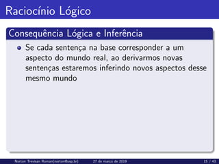 Raciocı́nio Lógico
Consequência Lógica e Inferência
Se cada sentença na base corresponder a um
aspecto do mundo real, ao derivarmos novas
sentenças estaremos inferindo novos aspectos desse
mesmo mundo
Norton Trevisan Roman(norton@usp.br) 27 de março de 2019 15 / 43
 