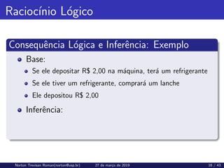Raciocı́nio Lógico
Consequência Lógica e Inferência: Exemplo
Base:
Se ele depositar R$ 2,00 na máquina, terá um refrigerante
Se ele tiver um refrigerante, comprará um lanche
Ele depositou R$ 2,00
Inferência:
Norton Trevisan Roman(norton@usp.br) 27 de março de 2019 16 / 43
 