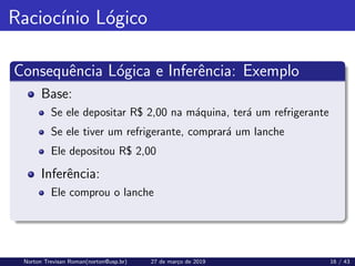 Raciocı́nio Lógico
Consequência Lógica e Inferência: Exemplo
Base:
Se ele depositar R$ 2,00 na máquina, terá um refrigerante
Se ele tiver um refrigerante, comprará um lanche
Ele depositou R$ 2,00
Inferência:
Ele comprou o lanche
Norton Trevisan Roman(norton@usp.br) 27 de março de 2019 16 / 43
 