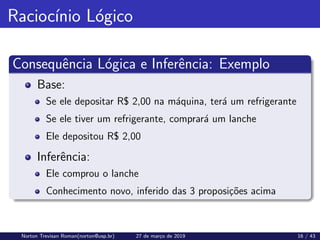 Raciocı́nio Lógico
Consequência Lógica e Inferência: Exemplo
Base:
Se ele depositar R$ 2,00 na máquina, terá um refrigerante
Se ele tiver um refrigerante, comprará um lanche
Ele depositou R$ 2,00
Inferência:
Ele comprou o lanche
Conhecimento novo, inferido das 3 proposições acima
Norton Trevisan Roman(norton@usp.br) 27 de março de 2019 16 / 43
 