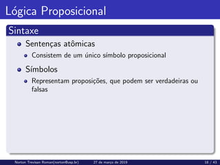 Lógica Proposicional
Sintaxe
Sentenças atômicas
Consistem de um único sı́mbolo proposicional
Sı́mbolos
Representam proposições, que podem ser verdadeiras ou
falsas
Norton Trevisan Roman(norton@usp.br) 27 de março de 2019 18 / 43
 