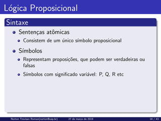 Lógica Proposicional
Sintaxe
Sentenças atômicas
Consistem de um único sı́mbolo proposicional
Sı́mbolos
Representam proposições, que podem ser verdadeiras ou
falsas
Sı́mbolos com significado variável: P, Q, R etc
Norton Trevisan Roman(norton@usp.br) 27 de março de 2019 18 / 43
 