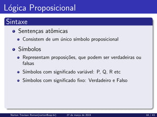 Lógica Proposicional
Sintaxe
Sentenças atômicas
Consistem de um único sı́mbolo proposicional
Sı́mbolos
Representam proposições, que podem ser verdadeiras ou
falsas
Sı́mbolos com significado variável: P, Q, R etc
Sı́mbolos com significado fixo: Verdadeiro e Falso
Norton Trevisan Roman(norton@usp.br) 27 de março de 2019 18 / 43
 
