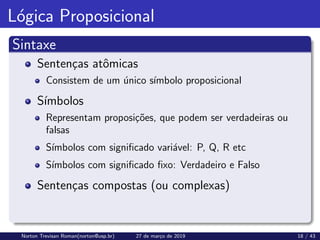Lógica Proposicional
Sintaxe
Sentenças atômicas
Consistem de um único sı́mbolo proposicional
Sı́mbolos
Representam proposições, que podem ser verdadeiras ou
falsas
Sı́mbolos com significado variável: P, Q, R etc
Sı́mbolos com significado fixo: Verdadeiro e Falso
Sentenças compostas (ou complexas)
Norton Trevisan Roman(norton@usp.br) 27 de março de 2019 18 / 43
 