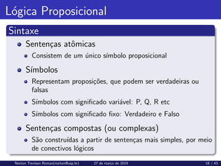 Lógica Proposicional
Sintaxe
Sentenças atômicas
Consistem de um único sı́mbolo proposicional
Sı́mbolos
Representam proposições, que podem ser verdadeiras ou
falsas
Sı́mbolos com significado variável: P, Q, R etc
Sı́mbolos com significado fixo: Verdadeiro e Falso
Sentenças compostas (ou complexas)
São construı́das a partir de sentenças mais simples, por meio
de conectivos lógicos
Norton Trevisan Roman(norton@usp.br) 27 de março de 2019 18 / 43
 