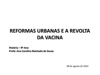 REFORMAS URBANAS E A REVOLTA
DA VACINA
História – 9º Ano
Profa: Ana Carolina Machado de Souza
08 de agosto de 2022
 