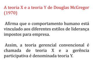 A teoria X e a teoria Y de Douglas McGregor
(1970)
Afirma que o comportamento humano está
vinculado aos diferentes estilos de liderança
impostos para empresa.
Assim, a teoria gerencial convencional é
chamada de teoria X e a gerência
participativa é denominada teoria Y.
 