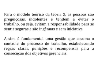 Para o modelo teórico da teoria X, as pessoas são
preguiçosas, indolentes e tendem a evitar o
trabalho, ou seja, evitam a responsabilidade para se
sentir seguras e são ingênuas e sem iniciativa.
Assim, é fundamental uma gestão que assuma o
controle do processo de trabalho, estabelecendo
regras claras, punições e recompensas para a
consecução dos objetivos gerenciais.
 