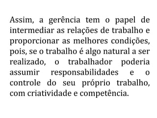 Assim, a gerência tem o papel de
intermediar as relações de trabalho e
proporcionar as melhores condições,
pois, se o trabalho é algo natural a ser
realizado, o trabalhador poderia
assumir responsabilidades e o
controle do seu próprio trabalho,
com criatividade e competência.
 