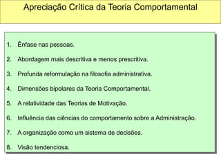 1. Ênfase nas pessoas.
2. Abordagem mais descritiva e menos prescritiva.
3. Profunda reformulação na filosofia administrativa.
4. Dimensões bipolares da Teoria Comportamental.
5. A relatividade das Teorias de Motivação.
6. Influência das ciências do comportamento sobre a Administração.
7. A organização como um sistema de decisões.
8. Visão tendenciosa.
Apreciação Crítica da Teoria Comportamental
 