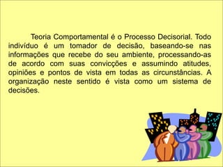 Teoria Comportamental é o Processo Decisorial. Todo
indivíduo é um tomador de decisão, baseando-se nas
informações que recebe do seu ambiente, processando-as
de acordo com suas convicções e assumindo atitudes,
opiniões e pontos de vista em todas as circunstâncias. A
organização neste sentido é vista como um sistema de
decisões.
 