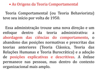 • As Origens da Teoria Comportamental
Teoria Comportamental (ou Teoria Behaviorista)
teve seu início por volta de 1950.
Essa administração trouxe uma nova direção e um
enfoque dentro da teoria administrativa: a
abordagem das ciências do comportamento, o
abandono das posições normativas e prescritas das
teorias anteriores (Teoria Clássica, Teoria das
Relações Humanas e Teoria Burocrática) e a adoção
de posições explicativas e descritivas. A ênfase
permanece nas pessoas, mas dentro do contexto
organizacional mais amplo.
 