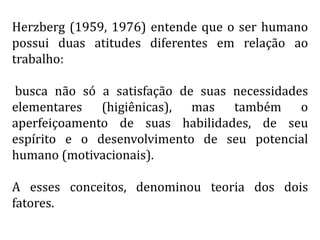 Herzberg (1959, 1976) entende que o ser humano
possui duas atitudes diferentes em relação ao
trabalho:
busca não só a satisfação de suas necessidades
elementares (higiênicas), mas também o
aperfeiçoamento de suas habilidades, de seu
espírito e o desenvolvimento de seu potencial
humano (motivacionais).
A esses conceitos, denominou teoria dos dois
fatores.
 