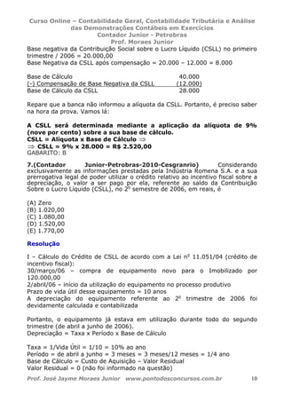 Curso Online – Contabilidade Geral, Contabilidade Tributária e Análise
das Demonstrações Contábeis em Exercícios
Contador Junior - Petrobras
Prof. Moraes Junior
Prof. José Jayme Moraes Junior www.pontodosconcursos.com.br 10
Base negativa da Contribuição Social sobre o Lucro Líquido (CSLL) no primeiro
trimestre / 2006 = 20.000,00
Base Negativa da CSLL após compensação = 20.000 – 12.000 = 8.000
Base de Cálculo 40.000
(-) Compensação de Base Negativa da CSLL (12.000)
Base de Cálculo da CSLL 28.000
Repare que a banca não informou a alíquota da CSLL. Portanto, é preciso saber
na hora da prova. Vamos lá:
A CSLL será determinada mediante a aplicação da alíquota de 9%
(nove por cento) sobre a sua base de cálculo.
CSLL = Alíquota x Base de Cálculo ⇒
⇒ CSLL = 9% x 28.000 = R$ 2.520,00
GABARITO: B
7.(Contador Junior-Petrobras-2010-Cesgranrio) Considerando
exclusivamente as informações prestadas pela Indústria Romena S.A. e a sua
prerrogativa legal de poder utilizar o crédito relativo ao incentivo fiscal sobre a
depreciação, o valor a ser pago por ela, referente ao saldo da Contribuição
Sobre o Lucro Líquido (CSLL), no 2o
semestre de 2006, em reais, é
(A) Zero
(B) 1.020,00
(C) 1.080,00
(D) 1.520,00
(E) 1.770,00
Resolução
I – Cálculo do Crédito de CSLL de acordo com a Lei no
11.051/04 (crédito de
incentivo fiscal):
30/março/06 – compra de equipamento novo para o Imobilizado por
120.000,00
2/abril/06 – início da utilização do equipamento no processo produtivo
Prazo de vida útil desse equipamento = 10 anos
A depreciação do equipamento referente ao 2o
trimestre de 2006 foi
devidamente calculada e contabilizada
Portanto, o equipamento já estava em utilização durante todo do segundo
trimestre (de abril a junho de 2006).
Depreciação = Taxa x Período x Base de Cálculo
Taxa = 1/Vida Útil = 1/10 = 10% ao ano
Período = de abril a junho = 3 meses = 3 meses/12 meses = 1/4 ano
Base de Cálculo = Custo de Aquisição – Valor Residual
Valor Residual = 0 (não foi informado na questão)
 