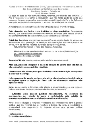 Curso Online – Contabilidade Geral, Contabilidade Tributária e Análise
das Demonstrações Contábeis em Exercícios
Contador Junior - Petrobras
Prof. Moraes Junior
Prof. José Jayme Moraes Junior www.pontodosconcursos.com.br 100
Ou seja, no caso da não-cumulatividade, teremos, por ocasião das compras, O
PIS a Recuperar e a Cofins a Recuperar, que não farão parte do custo das
compras. Há que se ressaltar que a não-cumulatividade do Pis e da Cofins só
vale para as empresas que apuram o imposto de renda pelo lucro real.
A incidência não-cumulativa da Cofins é tratada na Lei no
10.833/2003.
Fato Gerador da Cofins com incidência não-cumulativa: faturamento
mensal, que corresponde ao total das receitas auferidas pela pessoa jurídica,
independentemente de sua denominação ou classificação contábil.
Total das Receitas: corresponde ao somatório da receita bruta de vendas de
mercadorias e/ou prestação de serviços, nas operações em conta própria ou
alheia, com as demais receitas auferidas pela pessoa jurídica.
Faturamento Mensal = Total das Receitas Auferidas
Receita Bruta de Vendas de Mercadorias ou de Prestação de Serviços
(+) Demais receitas auferidas
Total das Receitas Auferidas
Base de Cálculo: corresponde ao valor do faturamento mensal.
Atenção, pois não integram a base de cálculo da Cofins com incidência
não-cumulativa as seguintes receitas:
- isentas ou não alcançadas pela incidência da contribuição ou sujeitas
à alíquota 0 (zero);
- decorrentes da venda de bens do ativo não circulante imobilizado e
intangível (para a legislação fiscal são as chamadas receitas não
operacionais);
Nota: nesse ponto, a lei ainda não alterou a denominação e o seu texto é:
“não-operacionais decorrentes da venda de ativo permanente”.
- auferidas pela pessoa jurídica revendedora, na revenda de
mercadorias em relação às quais a contribuição seja exigida da
empresa vendedora, na condição de substituta tributária;
Nota: nessa situação a empresa vendedora das mercadorias para a pessoa
jurídica que irá revendê-las já recolheu a Cofins. Ou seja, a vendedora é
responsável pelo pagamento do imposto devido pela pessoa jurídica
revendedora.
- referentes a:
I – vendas canceladas;
 