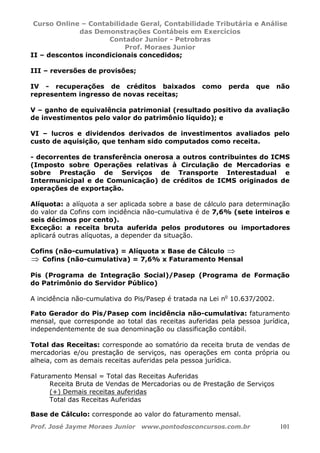 Curso Online – Contabilidade Geral, Contabilidade Tributária e Análise
das Demonstrações Contábeis em Exercícios
Contador Junior - Petrobras
Prof. Moraes Junior
Prof. José Jayme Moraes Junior www.pontodosconcursos.com.br 101
II – descontos incondicionais concedidos;
III – reversões de provisões;
IV - recuperações de créditos baixados como perda que não
representem ingresso de novas receitas;
V – ganho de equivalência patrimonial (resultado positivo da avaliação
de investimentos pelo valor do patrimônio líquido); e
VI – lucros e dividendos derivados de investimentos avaliados pelo
custo de aquisição, que tenham sido computados como receita.
- decorrentes de transferência onerosa a outros contribuintes do ICMS
(Imposto sobre Operações relativas à Circulação de Mercadorias e
sobre Prestação de Serviços de Transporte Interestadual e
Intermunicipal e de Comunicação) de créditos de ICMS originados de
operações de exportação.
Alíquota: a alíquota a ser aplicada sobre a base de cálculo para determinação
do valor da Cofins com incidência não-cumulativa é de 7,6% (sete inteiros e
seis décimos por cento).
Exceção: a receita bruta auferida pelos produtores ou importadores
aplicará outras alíquotas, a depender da situação.
Cofins (não-cumulativa) = Alíquota x Base de Cálculo ⇒
⇒ Cofins (não-cumulativa) = 7,6% x Faturamento Mensal
Pis (Programa de Integração Social)/Pasep (Programa de Formação
do Patrimônio do Servidor Público)
A incidência não-cumulativa do Pis/Pasep é tratada na Lei no
10.637/2002.
Fato Gerador do Pis/Pasep com incidência não-cumulativa: faturamento
mensal, que corresponde ao total das receitas auferidas pela pessoa jurídica,
independentemente de sua denominação ou classificação contábil.
Total das Receitas: corresponde ao somatório da receita bruta de vendas de
mercadorias e/ou prestação de serviços, nas operações em conta própria ou
alheia, com as demais receitas auferidas pela pessoa jurídica.
Faturamento Mensal = Total das Receitas Auferidas
Receita Bruta de Vendas de Mercadorias ou de Prestação de Serviços
(+) Demais receitas auferidas
Total das Receitas Auferidas
Base de Cálculo: corresponde ao valor do faturamento mensal.
 
