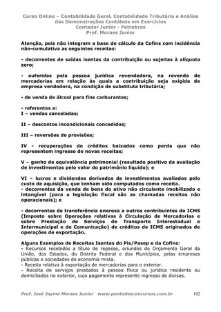 Curso Online – Contabilidade Geral, Contabilidade Tributária e Análise
das Demonstrações Contábeis em Exercícios
Contador Junior - Petrobras
Prof. Moraes Junior
Prof. José Jayme Moraes Junior www.pontodosconcursos.com.br 102
Atenção, pois não integram a base de cálculo da Cofins com incidência
não-cumulativa as seguintes receitas:
- decorrentes de saídas isentas da contribuição ou sujeitas à alíquota
zero;
- auferidas pela pessoa jurídica revendedora, na revenda de
mercadorias em relação às quais a contribuição seja exigida da
empresa vendedora, na condição de substituta tributária;
- de venda de álcool para fins carburantes;
- referentes a:
I – vendas canceladas;
II – descontos incondicionais concedidos;
III – reversões de provisões;
IV - recuperações de créditos baixados como perda que não
representem ingresso de novas receitas;
V – ganho de equivalência patrimonial (resultado positivo da avaliação
de investimentos pelo valor do patrimônio líquido); e
VI – lucros e dividendos derivados de investimentos avaliados pelo
custo de aquisição, que tenham sido computados como receita.
- decorrentes da venda de bens do ativo não circulante imobilizado e
intangível (para a legislação fiscal são as chamadas receitas não
operacionais); e
- decorrentes de transferência onerosa a outros contribuintes do ICMS
(Imposto sobre Operações relativas à Circulação de Mercadorias e
sobre Prestação de Serviços de Transporte Interestadual e
Intermunicipal e de Comunicação) de créditos de ICMS originados de
operações de exportação.
Alguns Exemplos de Receitas Isentas do Pis/Pasep e da Cofins:
- Recursos recebidos a título de repasse, oriundos do Orçamento Geral da
União, dos Estados, do Distrito Federal e dos Municípios, pelas empresas
públicas e sociedades de economia mista.
- Receita relativa à exportação de mercadorias para o exterior.
- Receita de serviços prestados à pessoa física ou jurídica residente ou
domiciliados no exterior, cujo pagamento represente ingresso de divisas.
 