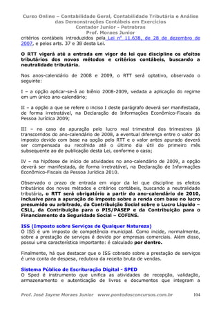 Curso Online – Contabilidade Geral, Contabilidade Tributária e Análise
das Demonstrações Contábeis em Exercícios
Contador Junior - Petrobras
Prof. Moraes Junior
Prof. José Jayme Moraes Junior www.pontodosconcursos.com.br 104
critérios contábeis introduzidos pela Lei no
11.638, de 28 de dezembro de
2007, e pelos arts. 37 e 38 desta Lei.
O RTT vigerá até a entrada em vigor de lei que discipline os efeitos
tributários dos novos métodos e critérios contábeis, buscando a
neutralidade tributária.
Nos anos-calendário de 2008 e 2009, o RTT será optativo, observado o
seguinte:
I – a opção aplicar-se-á ao biênio 2008-2009, vedada a aplicação do regime
em um único ano-calendário;
II – a opção a que se refere o inciso I deste parágrafo deverá ser manifestada,
de forma irretratável, na Declaração de Informações Econômico-Fiscais da
Pessoa Jurídica 2009;
III – no caso de apuração pelo lucro real trimestral dos trimestres já
transcorridos do ano-calendário de 2008, a eventual diferença entre o valor do
imposto devido com base na opção pelo RTT e o valor antes apurado deverá
ser compensada ou recolhida até o último dia útil do primeiro mês
subsequente ao de publicação desta Lei, conforme o caso;
IV – na hipótese de início de atividades no ano-calendário de 2009, a opção
deverá ser manifestada, de forma irretratável, na Declaração de Informações
Econômico-Fiscais da Pessoa Jurídica 2010.
Observado o prazo de entrada em vigor da lei que discipline os efeitos
tributários dos novos métodos e critérios contábeis, buscando a neutralidade
tributária, o RTT será obrigatório a partir do ano-calendário de 2010,
inclusive para a apuração do imposto sobre a renda com base no lucro
presumido ou arbitrado, da Contribuição Social sobre o Lucro Líquido –
CSLL, da Contribuição para o PIS/PASEP e da Contribuição para o
Financiamento da Seguridade Social – COFINS.
ISS (Imposto sobre Serviços de Qualquer Natureza)
O ISS é um imposto de competência municipal. Como incide, normalmente,
sobre a prestação de serviços é devido por empresas comerciais. Além disso,
possui uma característica importante: é calculado por dentro.
Finalmente, há que destacar que o ISS cobrado sobre a prestação de serviços
é uma conta de despesa, redutora da receita bruta de vendas.
Sistema Público de Escrituração Digital - SPED
O Sped é instrumento que unifica as atividades de recepção, validação,
armazenamento e autenticação de livros e documentos que integram a
 