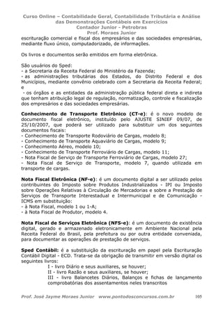 Curso Online – Contabilidade Geral, Contabilidade Tributária e Análise
das Demonstrações Contábeis em Exercícios
Contador Junior - Petrobras
Prof. Moraes Junior
Prof. José Jayme Moraes Junior www.pontodosconcursos.com.br 105
escrituração comercial e fiscal dos empresários e das sociedades empresárias,
mediante fluxo único, computadorizado, de informações.
Os livros e documentos serão emitidos em forma eletrônica.
São usuários do Sped:
- a Secretaria da Receita Federal do Ministério da Fazenda;
- as administrações tributárias dos Estados, do Distrito Federal e dos
Municípios, mediante convênio celebrado com a Secretaria da Receita Federal;
e
- os órgãos e as entidades da administração pública federal direta e indireta
que tenham atribuição legal de regulação, normatização, controle e fiscalização
dos empresários e das sociedades empresárias.
Conhecimento de Transporte Eletrônico (CT-e): é o novo modelo de
documento fiscal eletrônico, instituído pelo AJUSTE SINIEF 09/07, de
25/10/2007, que poderá ser utilizado para substituir um dos seguintes
documentos fiscais:
- Conhecimento de Transporte Rodoviário de Cargas, modelo 8;
- Conhecimento de Transporte Aquaviário de Cargas, modelo 9;
- Conhecimento Aéreo, modelo 10;
- Conhecimento de Transporte Ferroviário de Cargas, modelo 11;
- Nota Fiscal de Serviço de Transporte Ferroviário de Cargas, modelo 27;
- Nota Fiscal de Serviço de Transporte, modelo 7, quando utilizada em
transporte de cargas.
Nota Fiscal Eletrônica (NF-e): é um documento digital a ser utilizado pelos
contribuintes do Imposto sobre Produtos Industrializados - IPI ou Imposto
sobre Operações Relativas à Circulação de Mercadorias e sobre a Prestação de
Serviços de Transporte Interestadual e Intermunicipal e de Comunicação -
ICMS em substituição:
- à Nota Fiscal, modelo 1 ou 1-A;
- à Nota Fiscal de Produtor, modelo 4.
Nota Fiscal de Serviços Eletrônica (NFS-e): é um documento de existência
digital, gerado e armazenado eletronicamente em Ambiente Nacional pela
Receita Federal do Brasil, pela prefeitura ou por outra entidade conveniada,
para documentar as operações de prestação de serviços.
Sped Contábil: é a substituição da escrituração em papel pela Escrituração
Contábil Digital - ECD. Trata-se da obrigação de transmitir em versão digital os
seguintes livros:
I - livro Diário e seus auxiliares, se houver;
II - livro Razão e seus auxiliares, se houver;
III - livro Balancetes Diários, Balanços e fichas de lançamento
comprobatórias dos assentamentos neles transcritos
 
