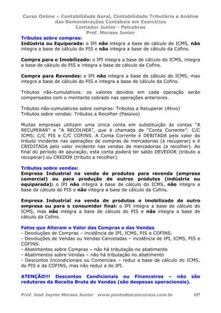 Curso Online – Contabilidade Geral, Contabilidade Tributária e Análise
das Demonstrações Contábeis em Exercícios
Contador Junior - Petrobras
Prof. Moraes Junior
Prof. José Jayme Moraes Junior www.pontodosconcursos.com.br 107
Tributos sobre compras:
Indústria ou Equiparada: o IPI não integra a base de cálculo do ICMS, não
integra a base de cálculo do PIS e não integra a base de cálculo da Cofins.
Compra para o Imobilizado: o IPI integra a base de cálculo do ICMS, integra
a base de cálculo do PIS e integra a base de cálculo da Cofins.
Compra para Revendas: o IPI não integra a base de cálculo do ICMS, mas
integra a base de cálculo do PIS e integra a base de cálculo da Cofins.
Tributos não-cumulativos: os valores devidos em cada operação serão
compensados com o montante cobrado nas operações anteriores.
Tributos não-cumulativos sobre compras: Tributos a Recuperar (Ativo)
Tributos sobre vendas: Tributos a Recolher (Passivo)
Muitas empresas utilizam uma única conta em substituição às contas “A
RECUPERAR” e “A RECOLHER”, que é chamada de “Conta Corrente”: C/C
ICMS; C/C PIS e C/C COFINS. A Conta Corrente é DEBITADA pelo valor do
tributo incidente nas operações de compras de mercadorias (a recuperar) e é
CREDITADA pelo valor incidente nas vendas de mercadorias (a recolher). Ao
final do período de apuração, esta conta poderá ter saldo DEVEDOR (tributo a
recuperar) ou CREDOR (tributo a recolher).
Tributos sobre vendas:
Empresa Industrial na venda de produtos para revenda (empresa
comercial) ou para produção de outros produtos (indústria ou
equiparada): o IPI não integra a base de cálculo do ICMS, não integra a
base de cálculo do PIS e não integra a base de cálculo da Cofins.
Empresa Industrial na venda de produtos o imobilizado de outro
empresa ou para o consumidor final: o IPI integra a base de cálculo do
ICMS, mas não integra a base de cálculo do PIS e não integra a base de
cálculo da Cofins.
Fatos que Alteram o Valor das Compras e das Vendas
- Devoluções de Compras – incidência de IPI, ICMS, PIS e COFINS.
- Devoluções de Vendas ou Vendas Canceladas – incidência de IPI, ICMS, PIS e
COFINS.
- Abatimentos sobre Compras – não há tributação no abatimento
- Abatimentos sobre Vendas – não há tributação no abatimento
- Descontos Incondicionais ou Comerciais – reduz a base de cálculo do ICMS,
do PIS e da COFINS, mas não reduz a do IPI.
ATENÇÃO!!! Descontos Condicionais ou Financeiros – não são
redutores da Receita Bruta de Vendas (são despesas operacionais).
 