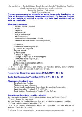 Curso Online – Contabilidade Geral, Contabilidade Tributária e Análise
das Demonstrações Contábeis em Exercícios
Contador Junior - Petrobras
Prof. Moraes Junior
Prof. José Jayme Moraes Junior www.pontodosconcursos.com.br 108
Frete na compra: caso as mercadorias sejam totalmente devolvidas, tal
frete será considerado como despesa operacional (Perdas com Fretes).
Se a devolução for parcial, a perda com frete será proporcional ao
valor da devolução.
Ajustes das Compras
- Devoluções de compras;
- Fretes;
- Seguros;
- Abatimentos;
- Carga e Descarga;
- Armazenagem;
- Descontos Incondicionais Obtidos
- Tributos (recuperáveis e não-recuperáveis).
(+) Compras
(+) Tributos Não Recuperáveis
(-) Tributos a Recuperar
Compras Brutas
(-) Devoluções
(+) Fretes + Seguros
(+) Carga + Descarga + Armazenagem
(+) Tributos Não Recuperáveis
(-) Abatimentos
(-) Descontos Incondicionais Obtidos
Compras Líquidas
(*) Deduções das Compras: semelhantes às receitas, porém, contabilmente,
são consideradas retificadoras da compras brutas.
Mercadorias Disponíveis para Venda (MDV): MDV = EI + CL
Custo das Mercadorias Vendidas (CMV): CMV = EI + CL - EF
Ajustes das Vendas Brutas
- Devoluções de Vendas;
- Abatimentos sobre Vendas;
- Descontos Incondicionais Concedidos (Descontos Comerciais);
- Impostos sobre Vendas (ICMS e ISS); e
- Contribuições Sociais sobre Vendas (PIS e Cofins).
Apuração do Resultado com Mercadorias:
Receita Bruta de Vendas (Receita Operacional Bruta ou Vendas Brutas)
(-) Deduções da Receita Bruta
Receita Líquida de Vendas (Receita Operacional Líquida ou Vendas Líquidas)
(-) Custo das Mercadorias Vendidas (CMV)
Lucro Bruto (Lucro Operacional Bruto ou Resultado com Mercadorias ou
Resultado Operacional Bruto)
 