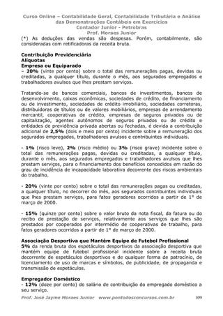 Curso Online – Contabilidade Geral, Contabilidade Tributária e Análise
das Demonstrações Contábeis em Exercícios
Contador Junior - Petrobras
Prof. Moraes Junior
Prof. José Jayme Moraes Junior www.pontodosconcursos.com.br 109
(*) As deduções das vendas são despesas. Porém, contabilmente, são
consideradas com retificadoras da receita bruta.
Contribuição Previdenciária
Alíquotas
Empresa ou Equiparado
– 20% (vinte por cento) sobre o total das remunerações pagas, devidas ou
creditadas, a qualquer título, durante o mês, aos segurados empregados e
trabalhadores avulsos que lhes prestam serviços.
Tratando-se de bancos comerciais, bancos de investimentos, bancos de
desenvolvimento, caixas econômicas, sociedades de crédito, de financiamento
ou de investimento, sociedades de crédito imobiliário, sociedades corretoras,
distribuidoras de títulos ou de valores mobiliários, empresas de arrendamento
mercantil, cooperativas de crédito, empresas de seguros privados ou de
capitalização, agentes autônomos de seguros privados ou de crédito e
entidades de previdência privada abertas ou fechadas, é devida a contribuição
adicional de 2,5% (dois e meio por cento) incidente sobre a remuneração dos
segurados empregados, trabalhadores avulsos e contribuintes individuais.
- 1% (risco leve), 2% (risco médio) ou 3% (risco grave) incidente sobre o
total das remunerações pagas, devidas ou creditadas, a qualquer título,
durante o mês, aos segurados empregados e trabalhadores avulsos que lhes
prestam serviços, para o financiamento dos benefícios concedidos em razão do
grau de incidência de incapacidade laborativa decorrente dos riscos ambientais
do trabalho.
- 20% (vinte por cento) sobre o total das remunerações pagas ou creditadas,
a qualquer título, no decorrer do mês, aos segurados contribuintes individuais
que lhes prestam serviços, para fatos geradores ocorridos a partir de 1° de
março de 2000.
- 15% (quinze por cento) sobre o valor bruto da nota fiscal, da fatura ou do
recibo de prestação de serviços, relativamente aos serviços que lhes são
prestados por cooperados por intermédio de cooperativas de trabalho, para
fatos geradores ocorridos a partir de 1° de março de 2000.
Associação Desportiva que Mantém Equipe de Futebol Profissional
5% da renda bruta dos espetáculos desportivos da associação desportiva que
mantém equipe de futebol profissional incidente sobre a receita bruta
decorrente de espetáculos desportivos e de qualquer forma de patrocínio, de
licenciamento de uso de marcas e símbolos, de publicidade, de propaganda e
transmissão de espetáculos.
Empregador Doméstico
- 12% (doze por cento) do salário de contribuição do empregado doméstico a
seu serviço.
 